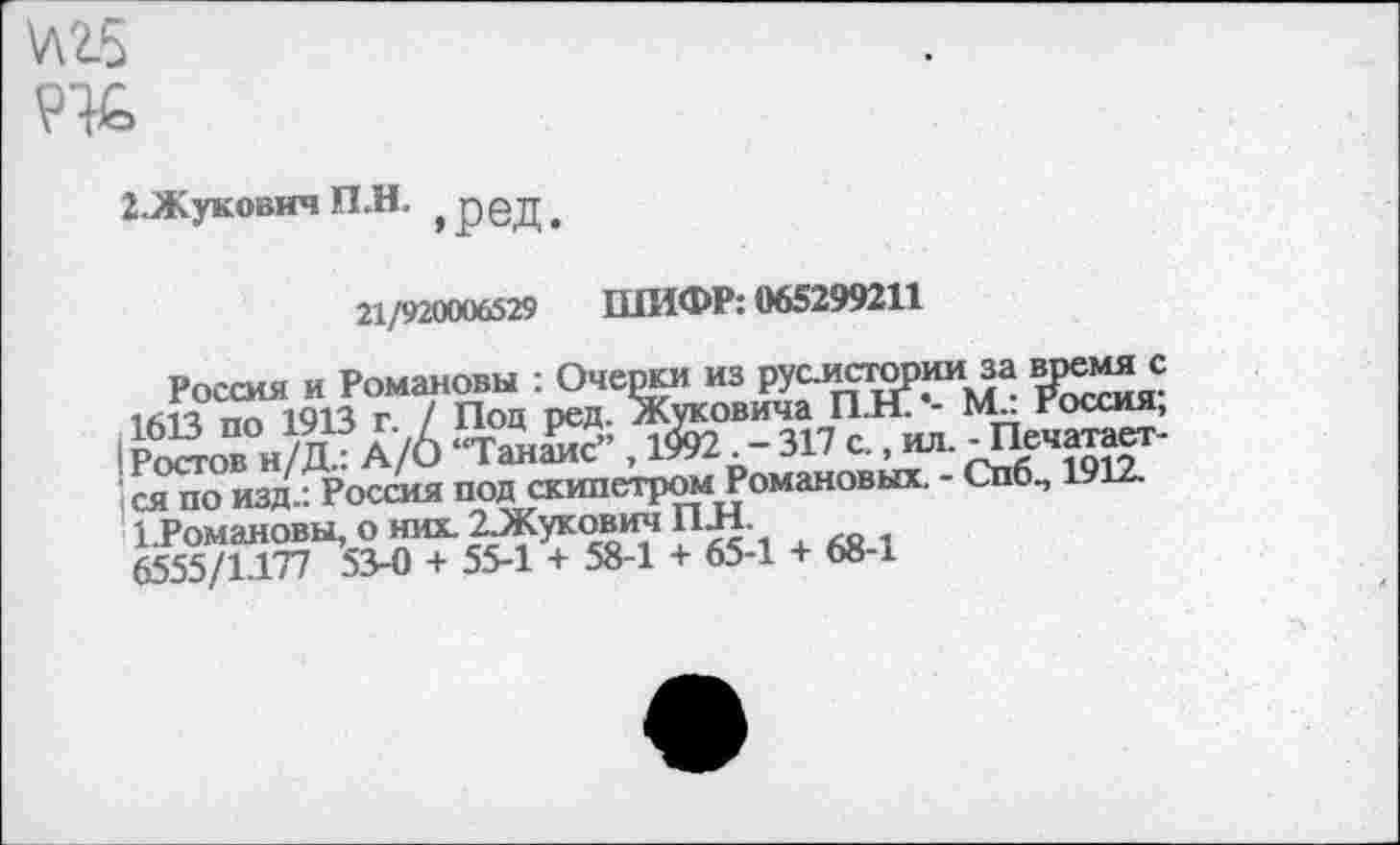 ﻿\Л25
Ж
2.Жукович П.Н. ^ред.
21/920006529 ШИФР: 065299211
Россия и Романовы : Очерки из рус.исгории за врем^с пл 1913 г / Под ред. Жуковича ШТ. - ЬТ. Россия, Рсйо” и/Д ? А/6 “ТшК?” , 1&2•-317 С.. ил. - Печатается ио изд.: Россия под скипетромРомановых - Спб., 1912. ЬРомановы, о них. 2Жукович ГЕН.
6555/1.177 53-0 + 55-1 + 58-1 + 65-1 + 68-1